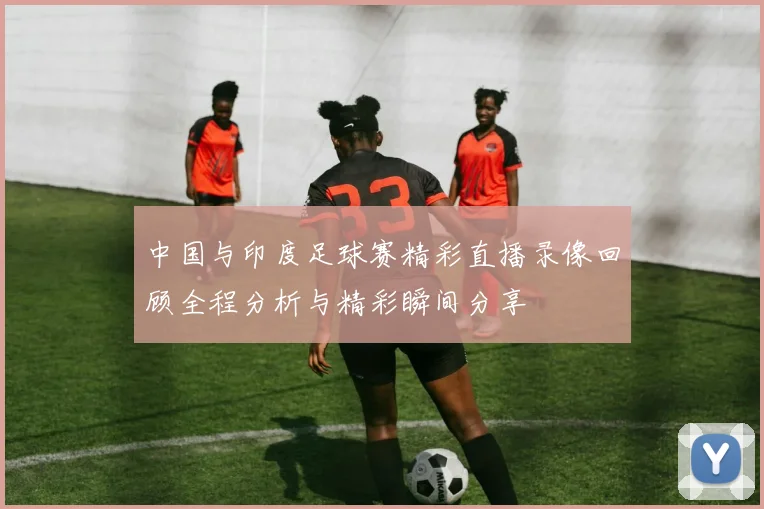 中国与印度足球赛精彩直播录像回顾全程分析与精彩瞬间分享