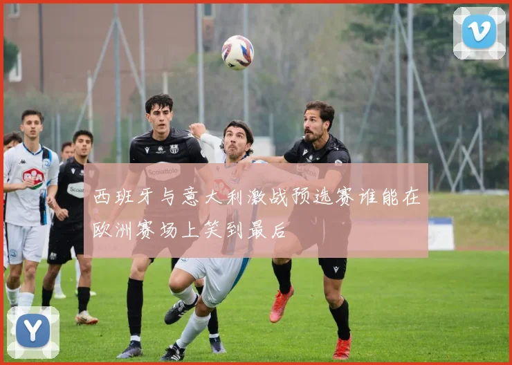 西班牙与意大利激战预选赛谁能在欧洲赛场上笑到最后