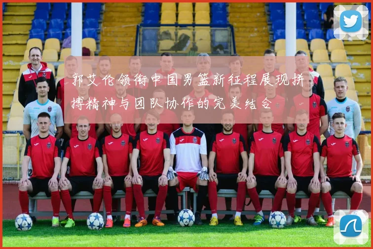 郭艾伦领衔中国男篮新征程展现拼搏精神与团队协作的完美结合