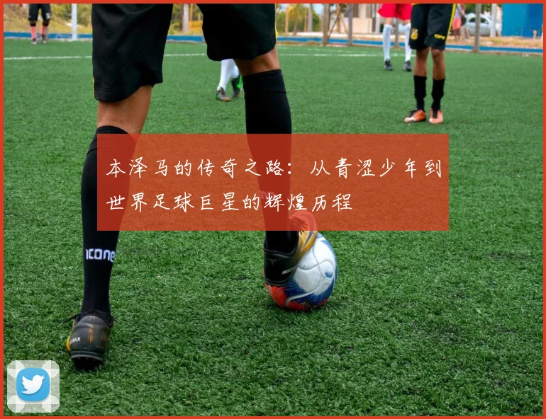 本泽马的传奇之路：从青涩少年到世界足球巨星的辉煌历程