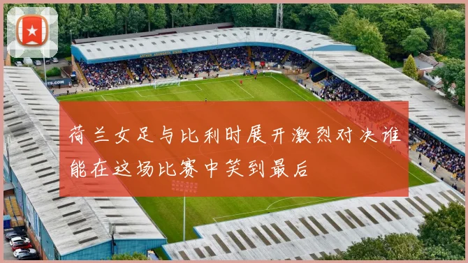 荷兰女足与比利时展开激烈对决谁能在这场比赛中笑到最后