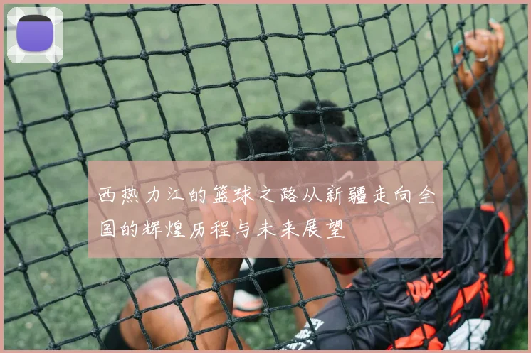 西热力江的篮球之路从新疆走向全国的辉煌历程与未来展望