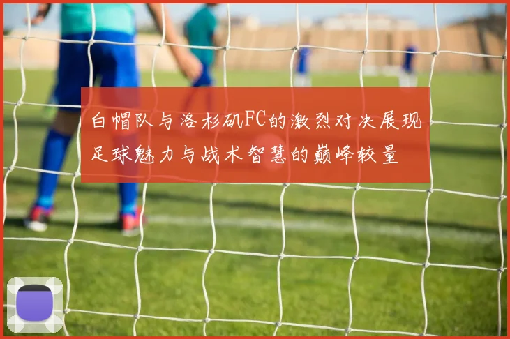 白帽队与洛杉矶FC的激烈对决展现足球魅力与战术智慧的巅峰较量