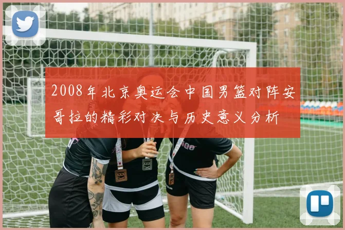 2008年北京奥运会中国男篮对阵安哥拉的精彩对决与历史意义分析