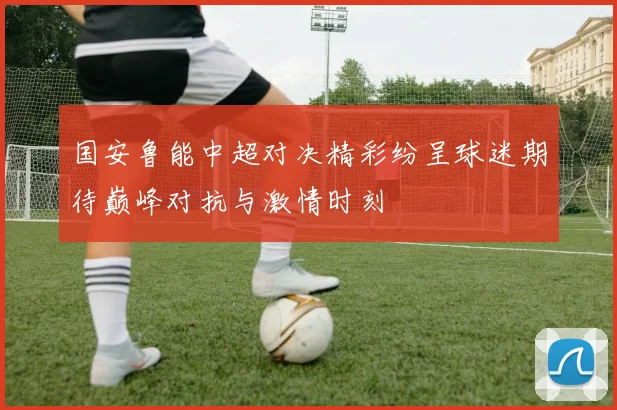 国安鲁能中超对决精彩纷呈球迷期待巅峰对抗与激情时刻