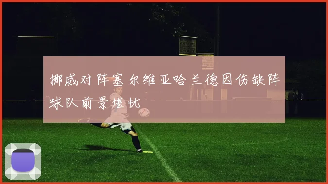 挪威对阵塞尔维亚哈兰德因伤缺阵球队前景堪忧