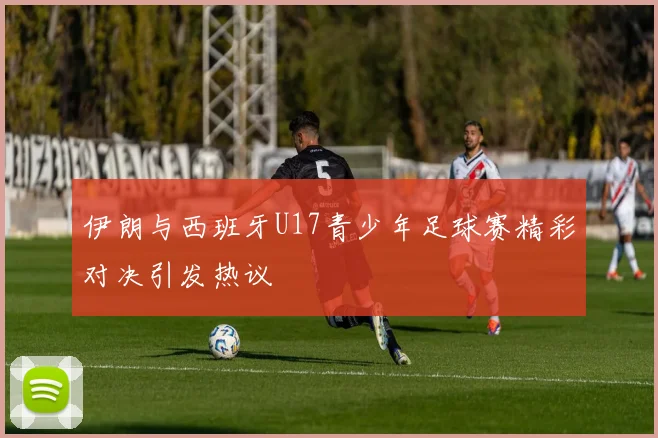 伊朗与西班牙U17青少年足球赛精彩对决引发热议